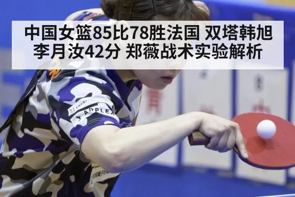 中国女篮85比78胜法国 双塔韩旭李月汝42分 郑薇战术实验解析